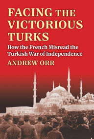 Title: Facing the Victorious Turks: How the French Misread the Turkish War of Independence, Author: Andrew Orr