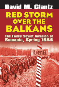 Title: Red Storm over the Balkans: The Failed Soviet Invasion of Romania, Spring 1944, Author: David M. Glantz