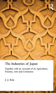 Title: The Industries of Japan: Together with an Account of its Agriculture, Forestry, Arts and Commerce / Edition 1, Author: J. J. Rein