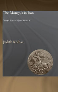 Title: The Mongols in Iran: Chingiz Khan to Uljaytu 1220-1309 / Edition 1, Author: Judith Kolbas