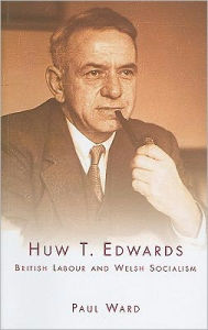 Title: Huw T. Edwards: British Labour and Welsh Socialism, Author: Paul Ward