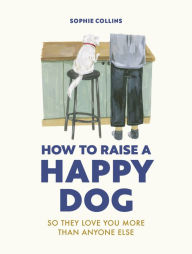 Title: How to Raise a Happy Dog: So they love you (more than anyone else), Author: Sophie Collins