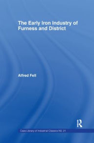 Title: The Early Iron Industry of Furness and Districts: An Historical and Descriptive Account from Earliest Times to the End of the Eighteenth Century with an Account of the Furness Ironmasters in Scotland 1726-1800 / Edition 1, Author: Alfred Fell
