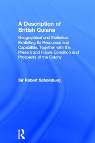 Title: A Description of British Guiana, Geographical and Statistical, Exhibiting Its Resources and Capabilities, Together with the Present and Future Condition and Prospects of the Colony: Exhibiting Resources and Capabilities..... / Edition 1, Author: Sir Robert Schomburg