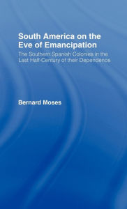 Title: South America on the Eve of Emancipation: The Southern Spanish Colonies in the Last Half-Century of their Dependence / Edition 1, Author: Bernard Moses