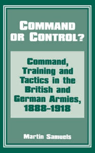 Title: Command or Control?: Command, Training and Tactics in the British and German Armies, 1888-1918 / Edition 1, Author: Dr Martin Samuels