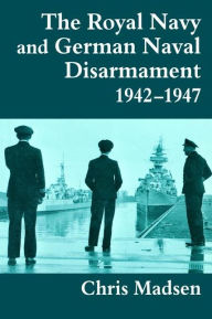 Title: The Royal Navy and German Naval Disarmament 1942-1947, Author: Chris Madsen