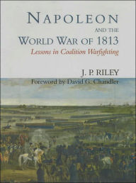 Title: Napoleon and the World War of 1813: Lessons in Coalition Warfighting / Edition 1, Author: J.P. Riley