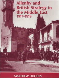 Title: Allenby and British Strategy in the Middle East, 1917-1919, Author: Matthew Hughes