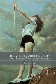 Title: Italian Fascism and the Female Body: Sport, Submissive Women and Strong Mothers, Author: Gigliola Gori