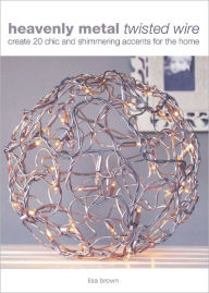 Heavenly Metal Twisted Wire: Create 20 Chic and Shimmering Accents for the Home
