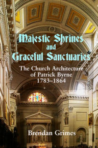 Title: Majestic Shrines and Graceful Sanctuaries: The Church Architecture of Patrick Byrne 1783-1864, Author: Brendan Grimes