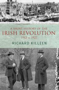 Title: A Short History of the Irish Revolution, 1912 to 1927: From the Ulster Crisis to the formation of the Irish Free State, Author: Richard Killeen