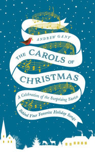 Title: The Carols of Christmas: A Celebration of the Surprising Stories Behind Your Favorite Holiday Songs, Author: Andrew Gant