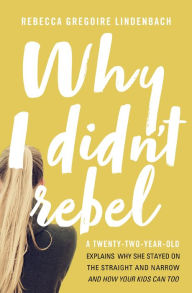 Title: Why I Didn't Rebel: A Twenty-Two-Year-Old Explains Why She Stayed on the Straight and Narrow---and How Your Kids Can Too, Author: Rebecca Gregoire Lindenbach