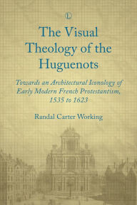 Title: Visual Theology of the Huguenots: Towards an Architectural Iconology of Early Modern French Protestantism 1535 to 1623, Author: Randal Carter Working