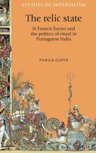 Title: The relic state: St Francis Xavier and the politics of ritual in Portuguese India, Author: Pamila Gupta