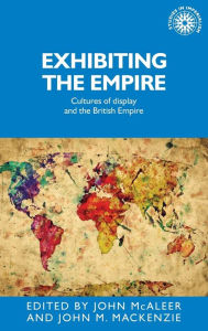 Title: Exhibiting the Empire: Cultures of display and the British Empire, Author: John McAleer