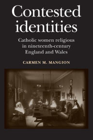 Title: Contested identities: Catholic women religious in nineteenth-century England and Wales, Author: Carmen M. Mangion