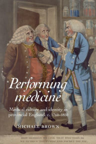 Title: Performing Medicine: Medical culture and identity in provincial England, c.1760-1850, Author: Michael Brown