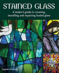Title: Stained Glass: A Maker's Guide to Creating, Installing and Repairing Leaded Glass, Author: Sophie D'Souza