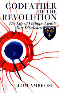 Title: Godfather of the Revolution: The Life of Philippe Égalité, Duc D'Orléans, Author: Tom Ambrose