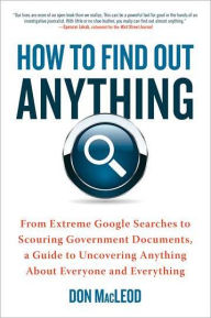 How to Find Out Anything: From Extreme Google Searches to Scouring Government Documents, a Guide to Uncovering Anything About Everyone and Everything