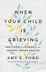 Title: When Your Child Is Grieving: God's Hope and Wisdom for the Journey Toward Healing, Author: Amy E. Ford
