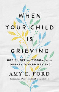 Title: When Your Child Is Grieving: God's Hope and Wisdom for the Journey Toward Healing, Author: Amy E. Ford