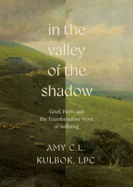 Title: In the Valley of the Shadow: Grief, Faith, and the Transformative Work of Suffering, Author: Amy C.L. Kulbok
