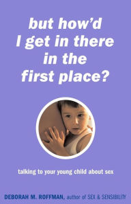 Title: But How'd I Get In There In The First Place?: Talking To Your Young Child About Sex, Author: Deborah Roffman