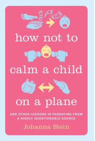 Title: How Not to Calm a Child on a Plane: And Other Lessons in Parenting from a Highly Questionable Source, Author: Johanna Stein