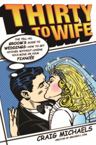 Title: Thirty to Wife: The Tell-All Groom's Guide to Weddings - How to Get Hitched Wthout Losing Your Mind or Your Fiancée, Author: Craig Michaels