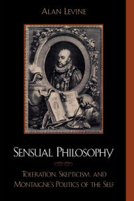 Title: Sensual Philosophy: Toleration, Skepticism, and Montaigne's Politics of the Self, Author: Alan Levine