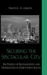 Title: Securing the Spectacular City: The Politics of Revitalization and Homelessness in Downtown Seattle, Author: Timothy A. Gibson George Mason University