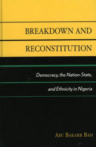 Title: Breakdown and Reconstitution: Democracy, The Nation-State, and Ethnicity in Nigeria, Author: Abu Bakarr Bah Northern Illinois Univers