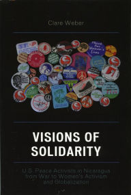 Title: Visions of Solidarity: U.S. Peace Activists in Nicaragua from War to Women's Activism and Globalization, Author: Claire M. Weber