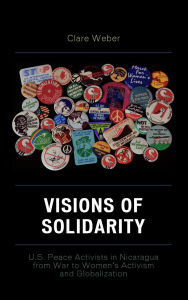 Title: Visions of Solidarity: U.S. Peace Activists in Nicaragua from War to Women's Activism and Globalization, Author: Claire M. Weber