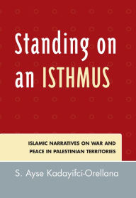 Title: Standing on an Isthmus: Islamic Narratives on Peace and War in Palestinian Territories, Author: Ayse S. Kadayifci-Orellana