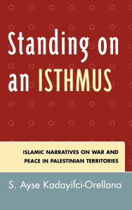 Title: Standing on an Isthmus: Islamic Narratives on Peace and War in Palestinian Territories, Author: Ayse S. Kadayifci-Orellana