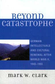 Title: Beyond Catastrophe: German Intellectuals and Cultural Renewal After World War II, 1945D1955, Author: Mark W. Clark