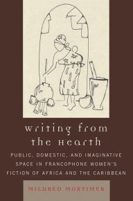Title: Writing from the Hearth: Public, Domestic, and Imaginative Space in Francophone Women's Fiction of Africa and the Caribbean, Author: Mildred Mortimer