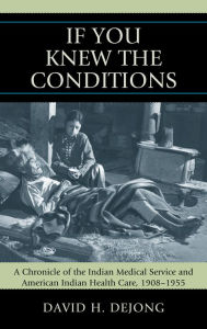 Title: 'If You Knew the Conditions': A Chronicle of the Indian Medical Service and American Indian Health Care, 1908-1955, Author: David H. DeJong