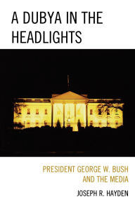 Title: A Dubya in the Headlights: President George W. Bush and the Media, Author: Joesph R. Hayden