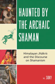 Title: Haunted by the Archaic Shaman: Himalayan Jhakris and the Discourse on Shamanism, Author: H. Sidky