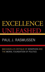 Title: Excellence Unleashed: Machiavelli's Critique of Xenophon and the Moral Foundation of Politics, Author: Paul J. Rasmussen