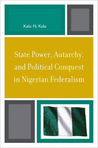 Title: State Power, Autarchy, and Political Conquest in Nigerian Federalism, Author: Kalu N. Kalu