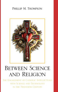 Title: Between Science and Religion: The Engagement of Catholic Intellectuals with Science and Technology in the Twentieth Century, Author: Phillip M. Thompson