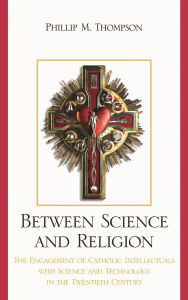 Title: Between Science and Religion: The Engagement of Catholic Intellectuals with Science and Technology in the Twentieth Century, Author: Phillip M. Thompson