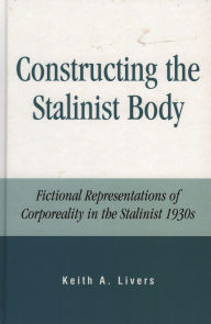 Title: Constructing the Stalinist Body: Fictional Representations of Corporeality in the Stalinist 1930s, Author: Keith A. Livers